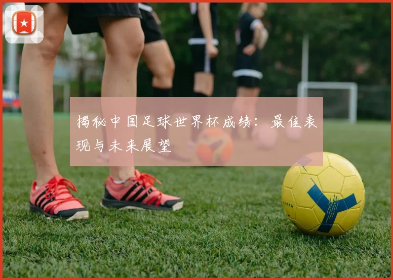 揭秘中国足球世界杯成绩：最佳表现与未来展望