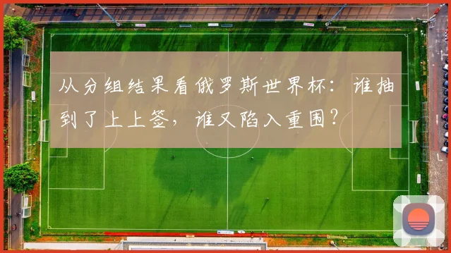 从分组结果看俄罗斯世界杯：谁抽到了上上签，谁又陷入重围？