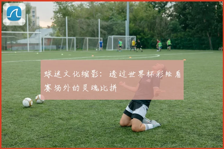 球迷文化缩影:透过世界杯彩绘看赛场外的灵魂比拼