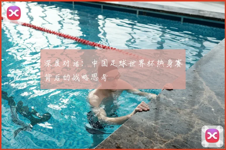 深度对话:中国足球世界杯热身赛背后的战略思考