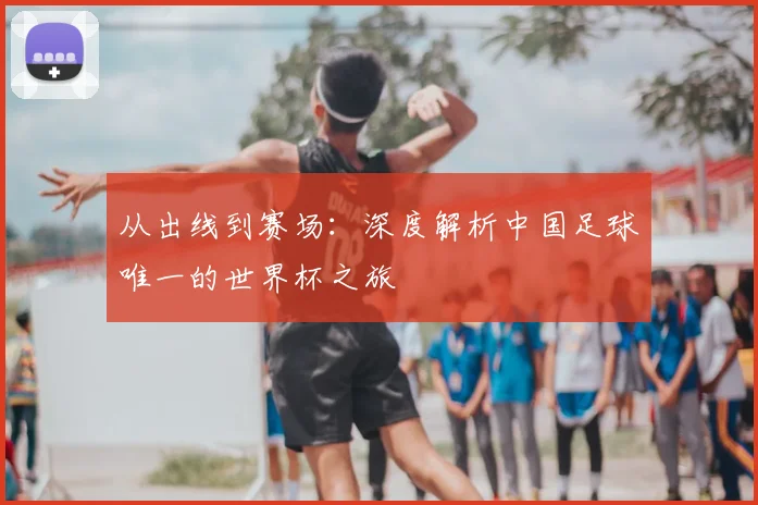 从出线到赛场：深度解析中国足球唯一的世界杯之旅