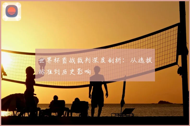 世界杯首战裁判深度剖析：从选拔标准到历史影响