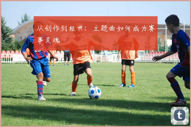 从创作到经典：主题曲如何成为赛事灵魂