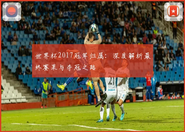世界杯2017冠军归属:深度解析最终赛果与夺冠之路