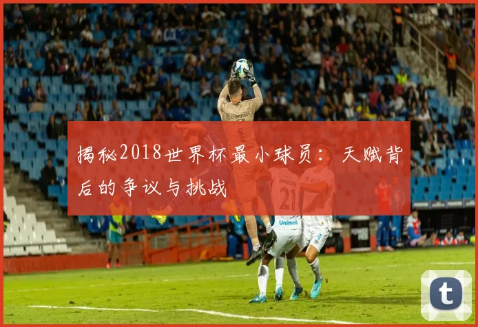 揭秘2018世界杯最小球员：天赋背后的争议与挑战