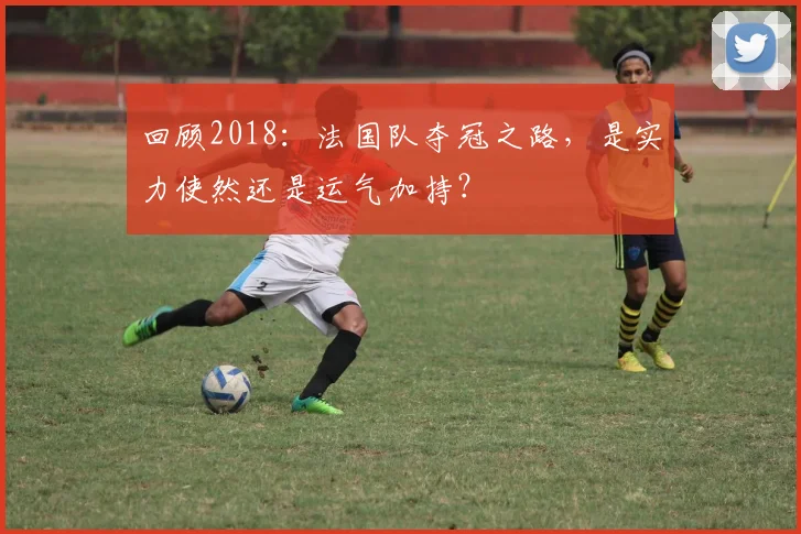 回顾2018:法国队夺冠之路,是实力使然还是运气加持?