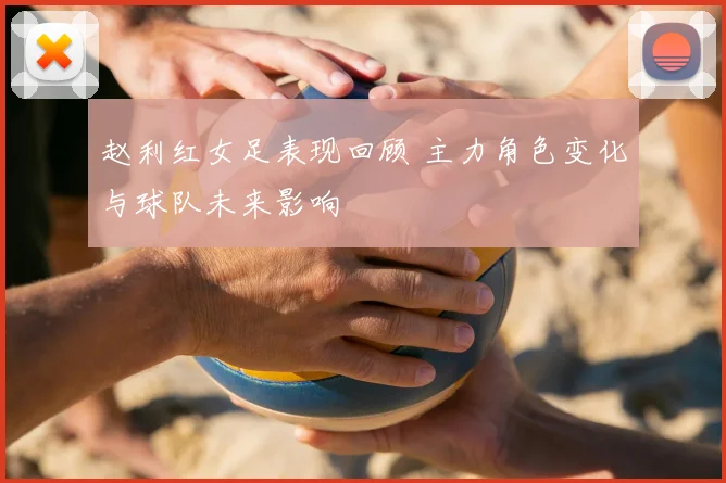 赵利红女足表现回顾 主力角色变化与球队未来影响