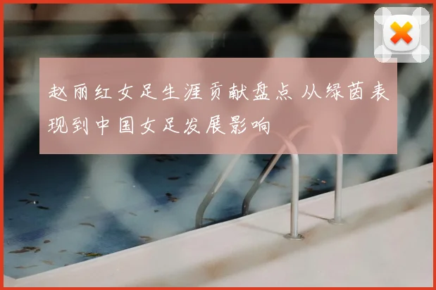 赵丽红女足生涯贡献盘点 从绿茵表现到中国女足发展影响