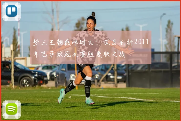 梦三王朝巅峰时刻：深度剖析2011年巴萨欧冠决赛胜曼联之战
