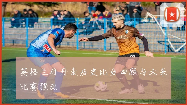 英格兰对丹麦历史比分回顾与未来比赛预测