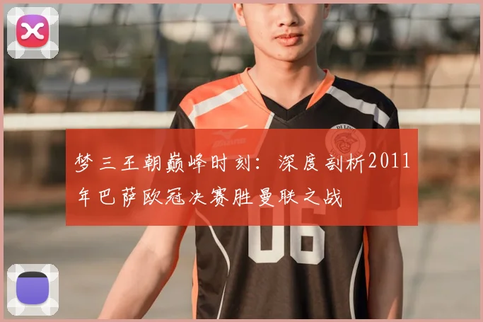 梦三王朝巅峰时刻：深度剖析2011年巴萨欧冠决赛胜曼联之战