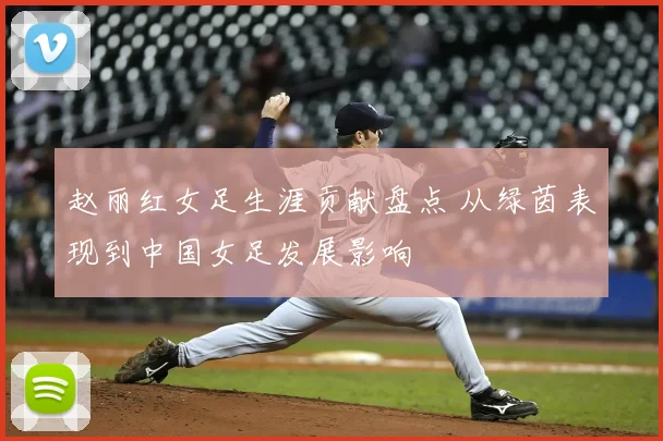 赵丽红女足生涯贡献盘点 从绿茵表现到中国女足发展影响