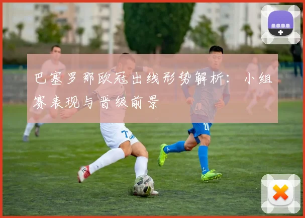 巴塞罗那欧冠出线形势解析：小组赛表现与晋级前景
