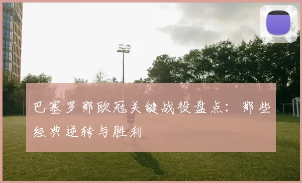 巴塞罗那欧冠关键战役盘点：那些经典逆转与胜利