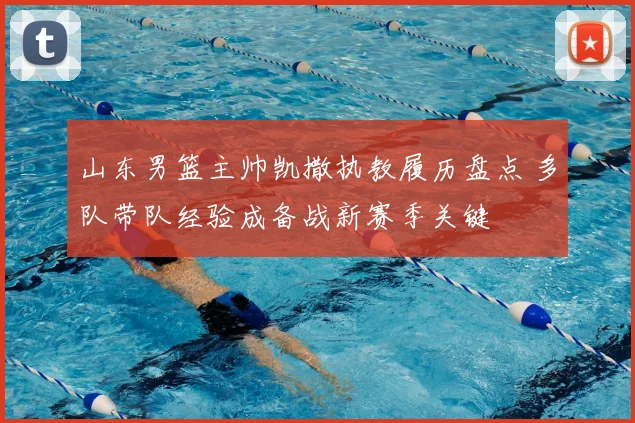 山东男篮主帅凯撒执教履历盘点 多队带队经验成备战新赛季关键