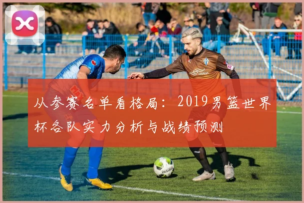 从参赛名单看格局：2019男篮世界杯各队实力分析与战绩预测