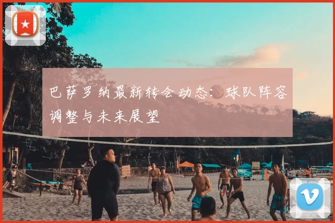 巴萨罗纳最新转会动态：球队阵容调整与未来展望