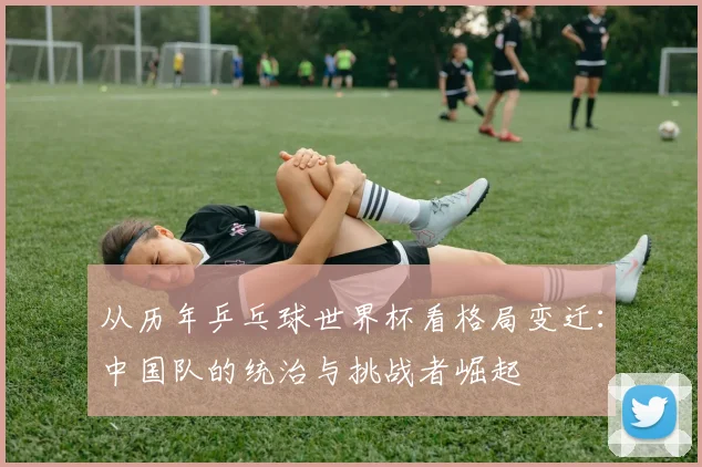 从历年乒乓球世界杯看格局变迁：中国队的统治与挑战者崛起