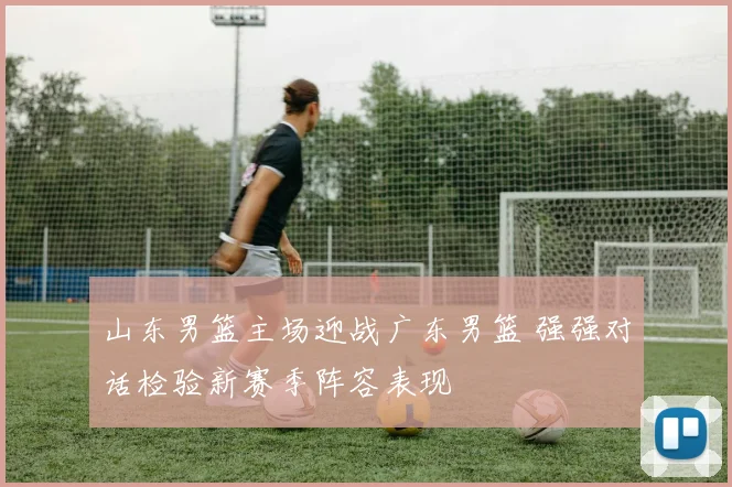 山东男篮主场迎战广东男篮 强强对话检验新赛季阵容表现