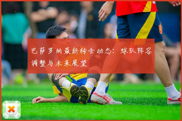 巴萨罗纳最新转会动态：球队阵容调整与未来展望