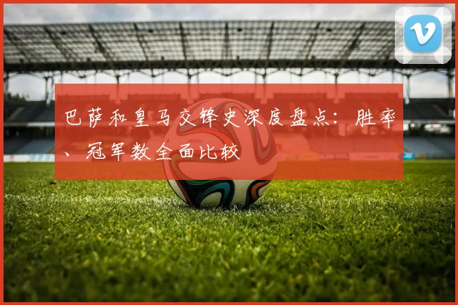 巴萨和皇马交锋史深度盘点：胜率、冠军数全面比较