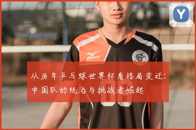 从历年乒乓球世界杯看格局变迁：中国队的统治与挑战者崛起