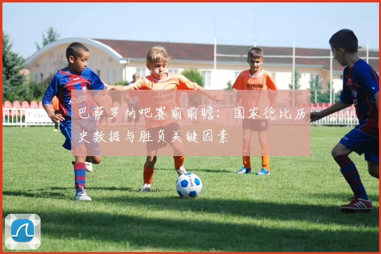 巴萨罗纳吧赛前前瞻：国家德比历史数据与胜负关键因素